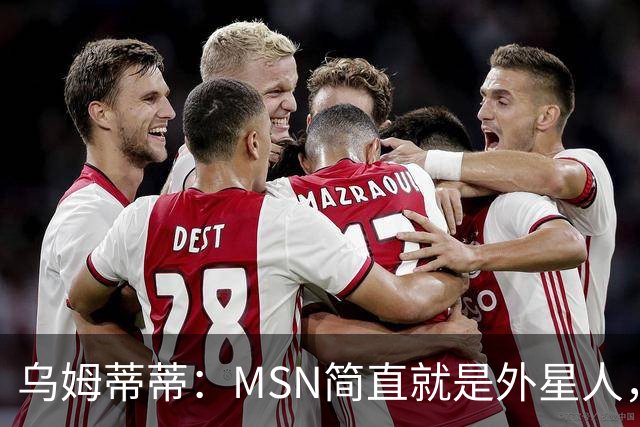 乌姆蒂蒂：MSN简直就是外星人，场上配合默契场下关系也很好