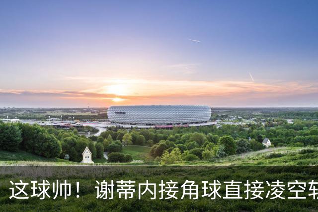 这球帅！谢蒂内接角球直接凌空斩破门，津门虎客场1-0领先河南