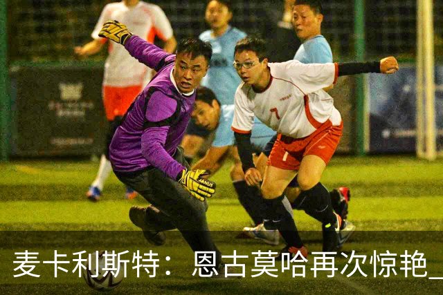 麦卡利斯特：恩古莫哈再次惊艳 伊劳拉带来改变 合同决定权在球队
